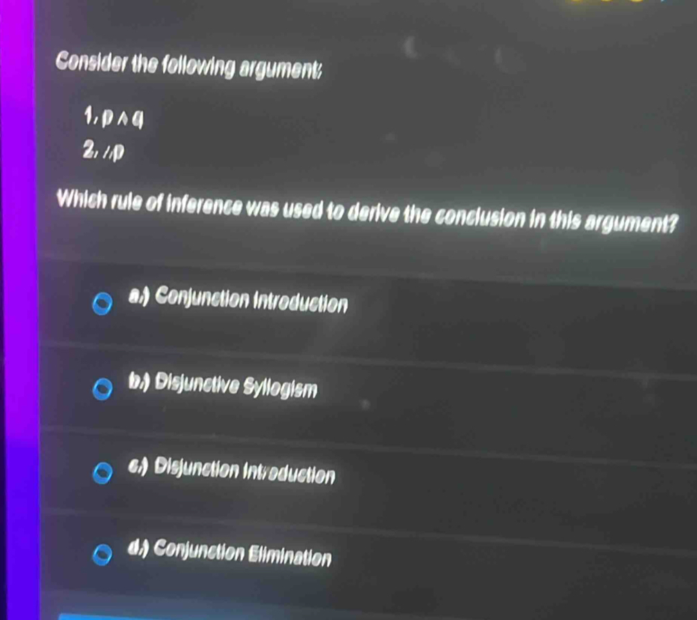 Consider the following argument
1, p∧q
2, //p
Which rule of inference was used to derive the conclusion in this argument?
a.) Conjunction Introduction
b.) Disjunctive Syllogism
c) Disjunction Introduction
d.) Conjunction Elimination