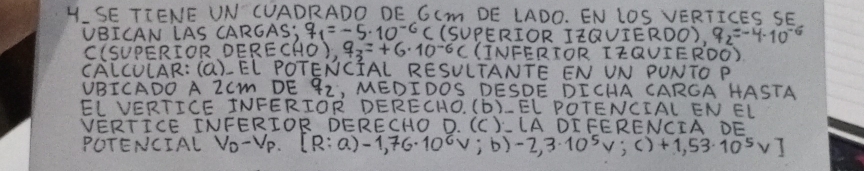 SE TIENE UN CUADRADO DE GIMm DE LADO. EN LOS VERTICES SE 
VBICAN LAS CARGAS; q_1=-5· 10^(-6) C (SUPERIOR IZQUIERDO), q_2=-4· 10^(-6)
C(SUPERIOR DEREC (HO)_,0_,7_3=+6* 10^(-6)C (INFERTOR IZQUIERDO) 
CALCULAR: (a)-EL POTENCIAL RESULTANTE EN UN PUNTO P
VBICADO A ZCm DE 92, MEDIDOS DESDE DICHA CARGA HASTA 
EL VERTICE INFERIOR DERECHO. 6 (b)_ EL POTENCIAL EN EL 
VERTICE TNFERIOR DERECHO D. (C)-LADI FERENCIA DE 
POTENCIAL V_D-V_P. [R:(a)-1,76· 10^6v;b)-2,3· 10^5v;c)+1,53· 10^5v]