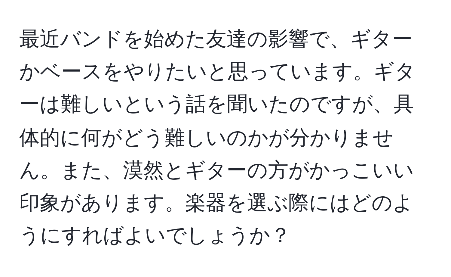 最近バンドを始めた友達の影響で、ギターかベースをやりたいと思っています。ギターは難しいという話を聞いたのですが、具体的に何がどう難しいのかが分かりません。また、漠然とギターの方がかっこいい印象があります。楽器を選ぶ際にはどのようにすればよいでしょうか？