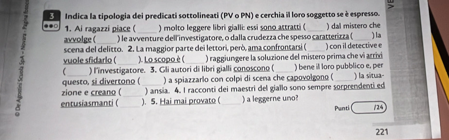 Indica la tipologia dei predicati sottolineati (PV o PN) e cerchia il loro soggetto se è espresso. 
1. Ai ragazzi piace ( _) molto leggere libri gialli: essi sono attratti ( _) dal mistero che 
avvolge ( ) le avventure dell’investigatore, o dalla crudezza che spesso caratterizza ( 
scena del delitto. 2. La maggior parte dei lettori, però, ama confrontarsi ( ) con il detective e ) la 
vuole sfidarlo ( ). Lo scopo è ( ) raggiungere la soluzione del mistero prima che vi arrivi 
a questo, si divertono ( _) a spiazzarlo con colpi di scena che capovolgono ( _) la situa- 
 ) I’investigatore. 3. Gli autori di libri gialli conoscono ( ) bene il loro pubblico e, per 
zione e creano ( ) ansia. 4. I racconti dei maestri del giallo sono sempre sorprendenti ed 
entusiasmanti ( ). 5. Hai mai provato ( ) a leggerne uno? 
Punti /24 
221