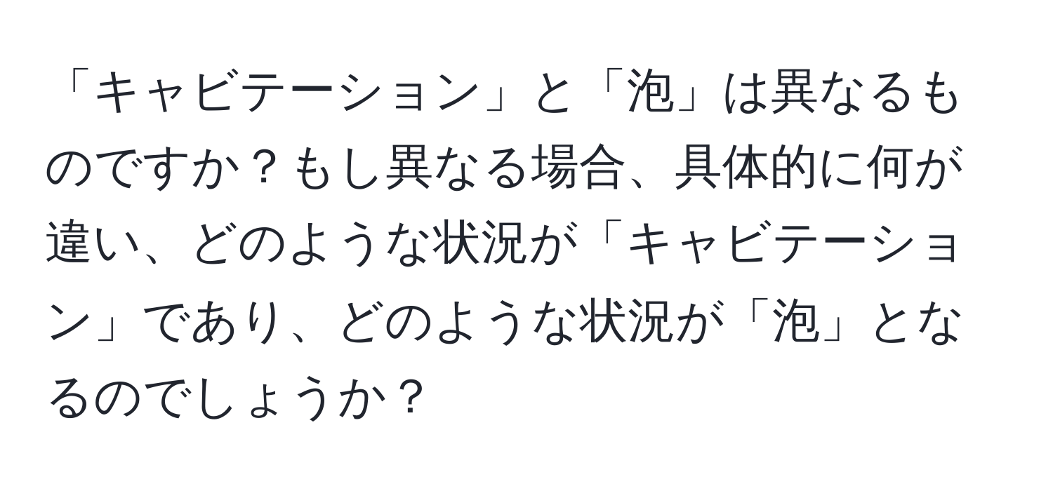 「キャビテーション」と「泡」は異なるものですか？もし異なる場合、具体的に何が違い、どのような状況が「キャビテーション」であり、どのような状況が「泡」となるのでしょうか？