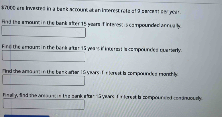 $7000 are invested in a bank account at an interest rate of 9 percent per year. 
Find the amount in the bank after 15 years if interest is compounded annually. 
Find the amount in the bank after 15 years if interest is compounded quarterly. 
Find the amount in the bank after 15 years if interest is compounded monthly. 
Finally, find the amount in the bank after 15 years if interest is compounded continuously.