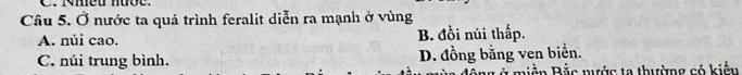 Nmeu nưõe.
Câu 5. Ở nước ta quá trình feralit diễn ra mạnh ở vùng
A. núi cao. B. đồi núi thấp.
C. núi trung bình. D. đồng bằng ven biển.
T miền Bắc nước ta thường có kiểu