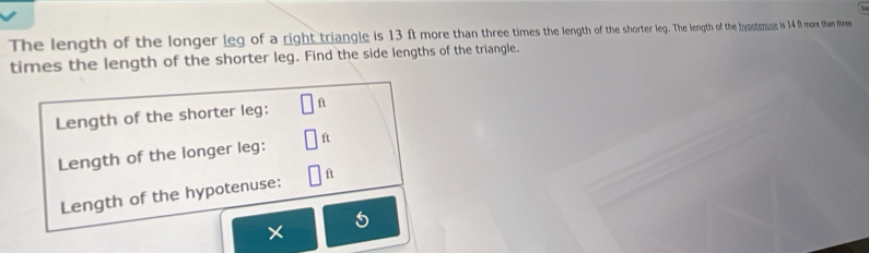 The length of the longer leg of a right triangle is 13 ft more than three times the length of horte g The lenghth of the bypotenuse is 14 f more than thee 
times the length of the shorter leg. Find the side lengths of the triangle. 
Length of the shorter leg: f
Length of the longer leg: ft
Length of the hypotenuse: ft
5
×