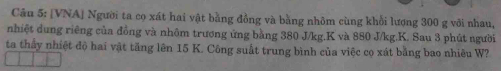 [VNA] Người ta cọ xát hai vật bằng đồng và bằng nhôm cùng khối lượng 300 g với nhau, 
nhiệt dung riêng của đồng và nhôm trương ứng bằng 380 J/kg. K và 880 J/kg. K. Sau 3 phút người 
ta thấy nhiệt độ hai vật tăng lên 15 K. Công suất trung bình của việc cọ xát bằng bao nhiêu W?