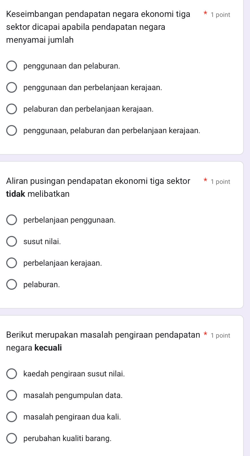 Keseimbangan pendapatan negara ekonomi tiga 1 point
sektor dicapai apabila pendapatan negara
menyamai jumlah
penggunaan dan pelaburan.
penggunaan dan perbelanjaan kerajaan.
pelaburan dan perbelanjaan kerajaan.
penggunaan, pelaburan dan perbelanjaan kerajaan.
Aliran pusingan pendapatan ekonomi tiga sektor 1 point
tidak melibatkan
perbelanjaan penggunaan.
susut nilai.
perbelanjaan kerajaan.
pelaburan.
Berikut merupakan masalah pengiraan pendapatan * 1 point
negara kecuali
kaedah pengiraan susut nilai.
masalah pengumpulan data.
masalah pengiraan dua kali.
perubahan kualiti barang.