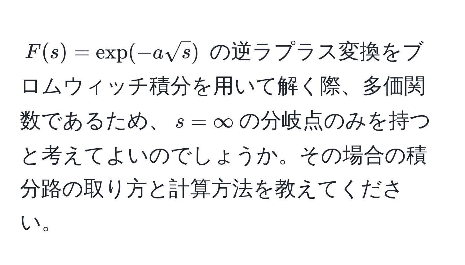 $F(s) = exp(-asqrt(s))$ の逆ラプラス変換をブロムウィッチ積分を用いて解く際、多価関数であるため、$s=∈fty$の分岐点のみを持つと考えてよいのでしょうか。その場合の積分路の取り方と計算方法を教えてください。