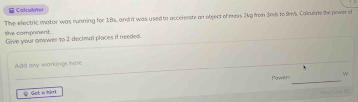 Calculator 
The electric motor was running for 18s, and it was used to accelerate an object of mass 2kg from 3m/s to 9m/s. Calculate the power of 
the component. 
Give your answer to 2 decimal places if needed. 
Add any workings here 
W 
Power=_ 
Get a hint 
New Line B