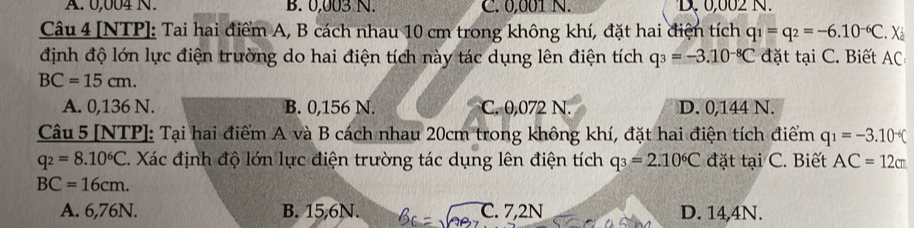 A. 0,004 N. B. 0,003 N. C. 0,001 N. D. 0,002 N.
Câu 4 [NTP]: Tai hai điểm A, B cách nhau 10 cm trong không khí, đặt hai điện tích q_1=q_2=-6.10^(-6)C. Xá
định độ lớn lực điện trường do hai điện tích này tác dụng lên điện tích q_3=-3.10^(-8)C đặt tại C. Biết AC
BC=15cm.
A. 0,136 N. B. 0,156 N. C. 0,072 N. D. 0,144 N.
Câu 5 [NTP]: Tại hai điểm A và B cách nhau 20cm trong không khí, đặt hai điện tích điểm q_1=-3.10^(-6)C
q_2=8.10^6C. Xác định độ lớn lực điện trường tác dụng lên điện tích q_3=2.10^6C đặt tại C. Biết AC=12cm
BC=16cm.
A. 6,76N. B. 15,6N. C. 7,2N D. 14,4N.