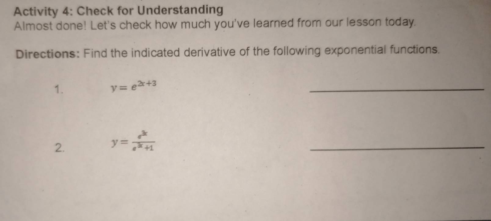 Activity 4: Check for Understanding
Almost done! Let's check how much you've learned from our lesson today.
Directions: Find the indicated derivative of the following exponential functions.
1.
y=e^(2x+3)
_
2.
y= e^(3x)/e^(3x)+1 
_