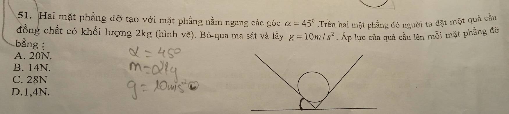 Hai mặt phẳng đỡ tạo với mặt phẳng nằm ngang các góc alpha =45° Trên hai mặt phẳng đó người ta đặt một quả cầu
đồng chất có khối lượng 2kg (hình vẽ). Bỏ-qua ma sát và lấy g=10m/s^2. Áp lực của quả cầu lên mỗi mặt phẳng đỡ
bằng :
A. 20N.
B. 14N.
C. 28N
D. 1,4N.