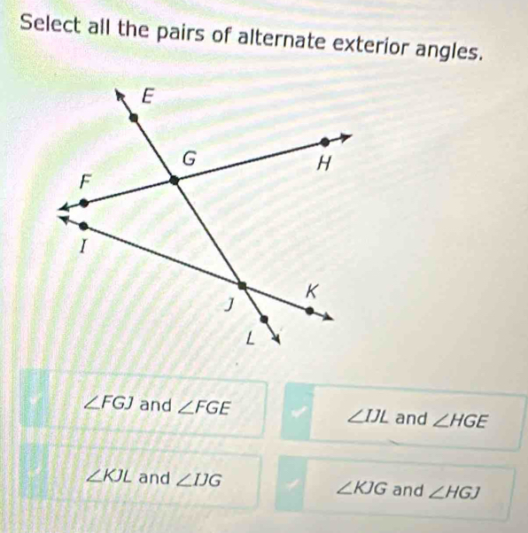 Select all the pairs of alternate exterior angles.
∠ FGJ and ∠ FGE ∠ IJL and ∠ HGE
∠ KJL and ∠ IJG ∠ KJG and ∠ HGJ