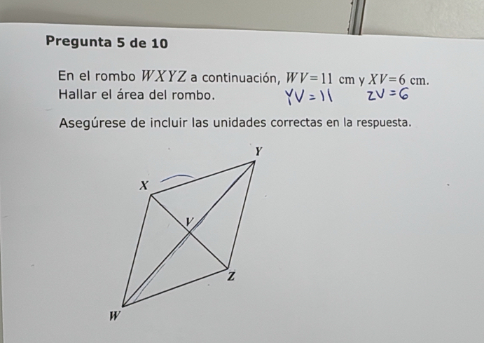 Pregunta 5 de 10 
En el rombo WXYZ a continuación, WV=11cm y XV=6cm. 
Hallar el área del rombo. 
Asegúrese de incluir las unidades correctas en la respuesta.