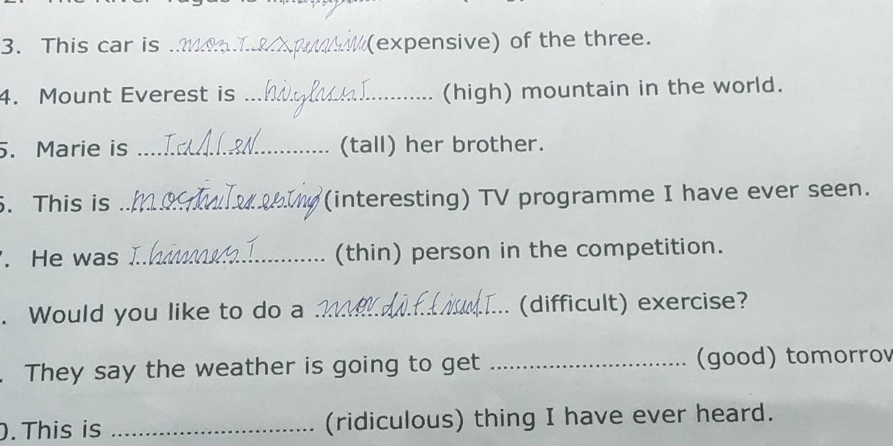 This car is _(expensive) of the three. 
4. Mount Everest is_ 
(high) mountain in the world. 
. Marie is _(tall) her brother. 
. This is _(interesting) TV programme I have ever seen. 
. He was _(thin) person in the competition. 
. Would you like to do a _(difficult) exercise? 
.They say the weather is going to get _(good) tomorrov 
. This is _(ridiculous) thing I have ever heard.