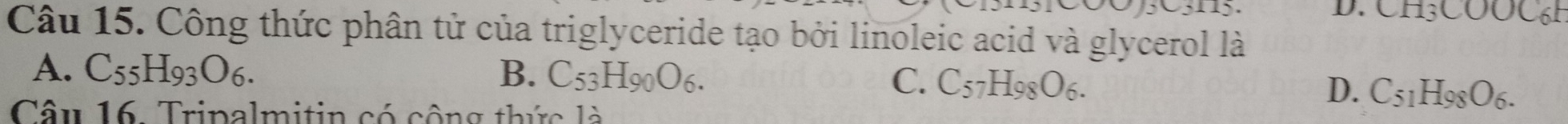 CH3COOC6H
Câu 15. Công thức phân tử của triglyceride tạo bởi linoleic acid và glycerol là
A. C_55H_93O_6. B. C_53H_90O_6. C. C_57H_98O_6. D. C_51H_98O_6. 
Câu 16. Tripalmitin có cộng thức là