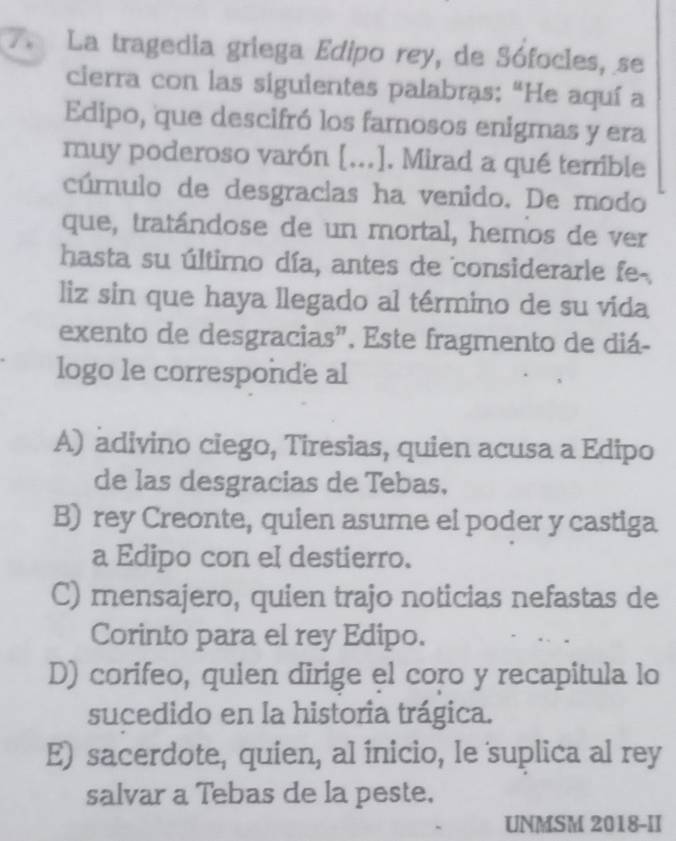 La tragedia griega Edipo rey, de Sófocles, se
cierra con las siguientes palabras: "He aquí a
Edipo, que descifró los famosos enigmas y era
muy poderoso varón [...]. Mirad a qué terrible
cúmulo de desgracias ha venido. De modo
que, tratándose de un mortal, hemos de ver
hasta su último día, antes de considerarle fe-.
liz sin que haya llegado al término de su vida
exento de desgracias". Este fragmento de diá-
logo le corresponde al
A) adivino ciego, Tiresias, quien acusa a Edipo
de las desgracias de Tebas,
B) rey Creonte, quien asume el poder y castiga
a Edipo con el destierro.
C) mensajero, quien trajo noticias nefastas de
Corinto para el rey Edipo.
D) corifeo, quien dirige el coro y recapitula lo
sucedido en la historia trágica.
E) sacerdote, quien, al inicio, le suplica al rey
salvar a Tebas de la peste.
UNMSM 2018-II