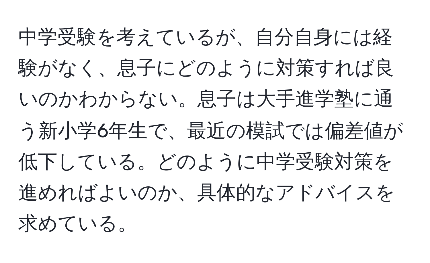 中学受験を考えているが、自分自身には経験がなく、息子にどのように対策すれば良いのかわからない。息子は大手進学塾に通う新小学6年生で、最近の模試では偏差値が低下している。どのように中学受験対策を進めればよいのか、具体的なアドバイスを求めている。