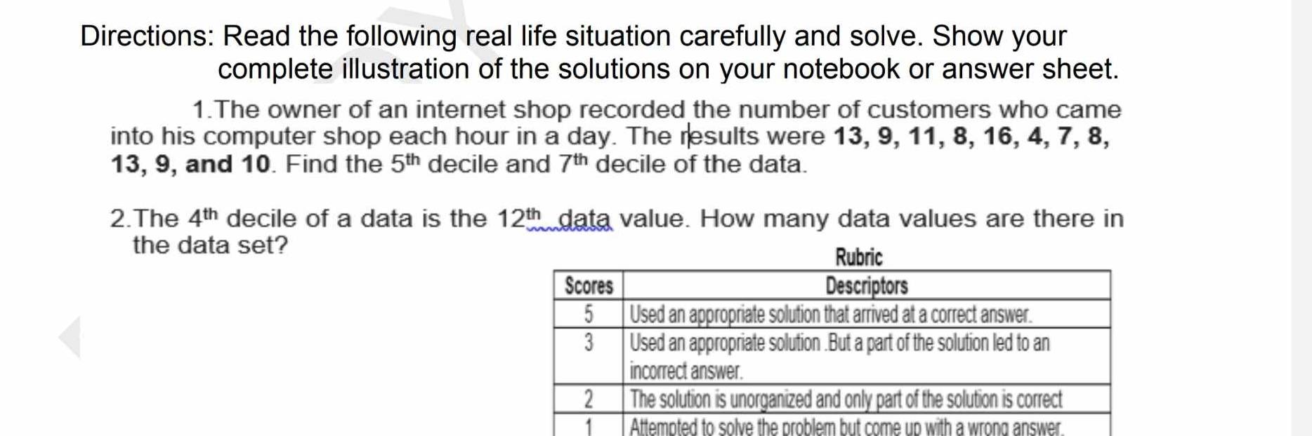 Directions: Read the following real life situation carefully and solve. Show your 
complete illustration of the solutions on your notebook or answer sheet. 
1.The owner of an internet shop recorded the number of customers who came 
into his computer shop each hour in a day. The results were 13, 9, 11, 8, 16, 4, 7, 8,
13, 9, and 10. Find the 5^(th) decile and 7^(th) decile of the data. 
2.The 4^(th) decile of a data is the 12^(th) data value. How many data values are there in 
the data set? 
Attempted to solve the problem but come up with a wrong answer