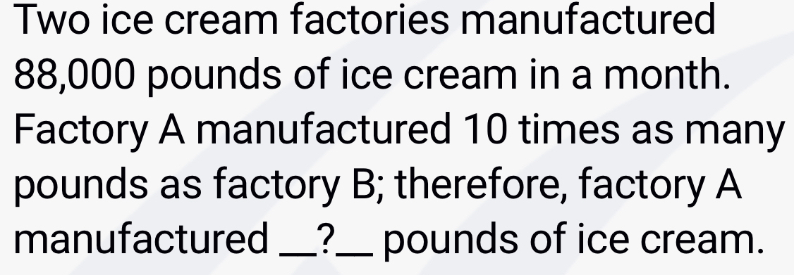 Two ice cream factories manufactured
88,000 pounds of ice cream in a month. 
Factory A manufactured 10 times as many
pounds as factory B; therefore, factory A 
manufactured _?_ pounds of ice cream.