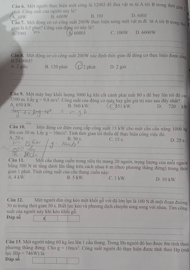 Một người thực hiện một công là 1200J đễ đưa vật m từ A tới B trong thời gia 2
phút. Công suất của người này là?
A. 10W B. 600W B. 10J D. 600J
r
Cầu 7. Một động cơ có công suất 200W thực hiện nâng một vật m đi từ A tới B trong thờ I
gian là 0,5 phút? Công của động cơ này là?
A. 100J 30s B 6000J C. 100W D. 6000W
_
_
_
Câu 8. Một động cơ có công suất 200W xác định thời gian để động cơ thực hiện được công
lå 24.000J?
A. 2 giây B. 120 phút C 2 phút D. 2 giờ
_
_
_
Câu 9. Một máy bay khổi lượng 3000 kg khi cất cánh phái mất 80 s để bay lên tới độ cao
1500 m. Lây g=9,8m/s^2. Công suất của động cơ máy bay gần giá trị nào sau đây nhất?
A. 650 kW. B. 560 kW. C. 551 kW. D. 720 kW
_
__
_
_
Câu 10. Một động cơ điện cung cấp công suất 15 kW cho một cần câu nâng 1000 kg
lên cao 30 m. Lấy g=10m/s^2 Tính thời gian tối thiêu để thực hiện công việc đó.
A. 20 s. B. 30 s. C. 15 s. D. 25 s.
_
__
Câu 11. Một cầu thang cuốn trong siêu thị mang 20 người, trọng lượng của mỗi người
bằng 500 N từ tầng dưới lên tầng trên cách nhau 6 m (theo phương thăng đứng) trong thời
gian 1 phút. Tính công suất của cầu thang cuốn này:
A. 4 kW. B. 5 kW. C. 1 kW. D. 10 kW.
_
_
__
Câu 12. Một người đàn ông kéo một khổi gỗ với độ lớn lực là 100 N đi một đoạn đường
30 m trong thời gian 30 s. Biết lực kẻo và phương dịch chuyễn song song với nhau. Tìm công
suất của người này khí kéo khổi gỗ.
Đáp số (
_
_
_
Câu 13. Một người nặng 60 kg leo lên 1 cầu thang. Trong l0s người đó leo được 8m tính theo
phương thắng đứng. Cho g=10m/s^2. Công suất người đó thực hiện được tính theo Hp (mã
lực IHp=746W) là:
Đáp số