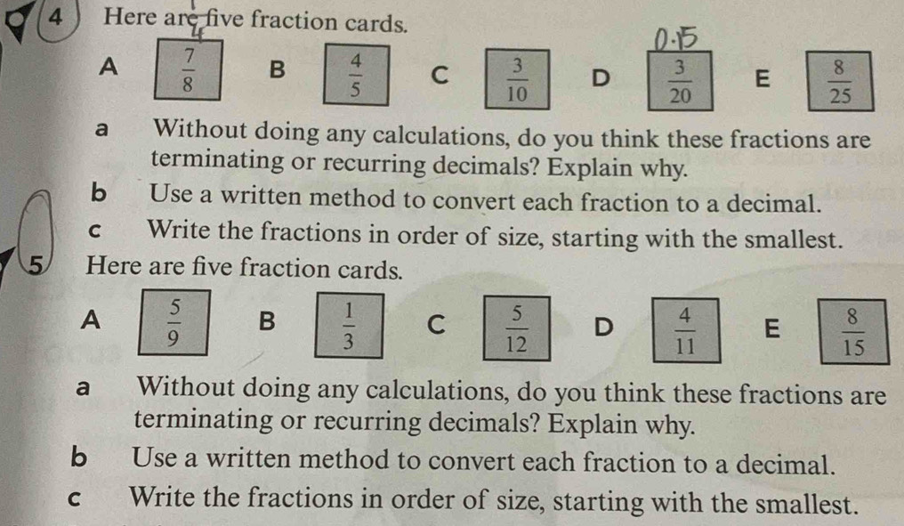 4 ) Here are five fraction cards.
A  7/8  B  4/5  C  3/10  D  3/20  E  8/25 
a Without doing any calculations, do you think these fractions are
terminating or recurring decimals? Explain why.
b Use a written method to convert each fraction to a decimal.
c Write the fractions in order of size, starting with the smallest.
5 Here are five fraction cards.
A  5/9  B  1/3  C  5/12  D  4/11  E  8/15 
a Without doing any calculations, do you think these fractions are
terminating or recurring decimals? Explain why.
b Use a written method to convert each fraction to a decimal.
c Write the fractions in order of size, starting with the smallest.