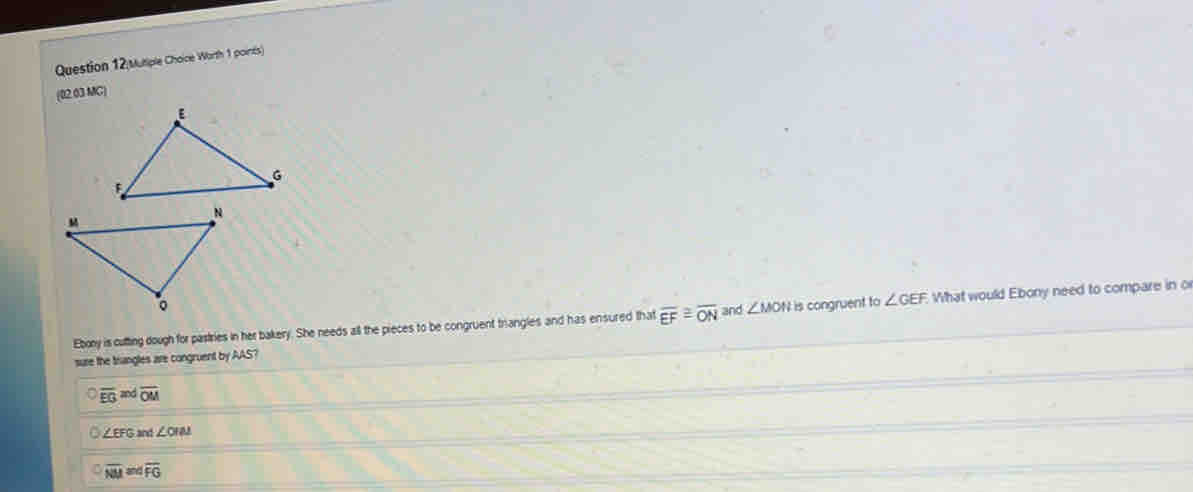 Mutiple Choice Worth 1 poinés)
(02.03 MG)
Ebony is cutting dough for pastries in her bakery. She needs all the pieces to be congruent trangles and has ensured that overline EF≌ overline ON and ∠ MON is congruent to ∠ GEF What would Ebony need to compare in o
sure the trangles are congruent by AAS?
overline EG and overline OM
∠ EFC 3 and ∠ OIN
overline NM overline FG