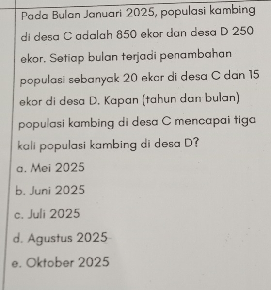 Pada Bulan Januari 2025, populasi kambing
di desa C adalah 850 ekor dan desa D 250
ekor. Setiap bulan terjadi penambahan
populasi sebanyak 20 ekor di desa C dan 15
ekor di desa D. Kapan (tahun dan bulan)
populasi kambing di desa C mencapai tiga
kali populasi kambing di desa D?
a. Mei 2025
b. Juni 2025
c. Juli 2025
d. Agustus 2025
e. Oktober 2025