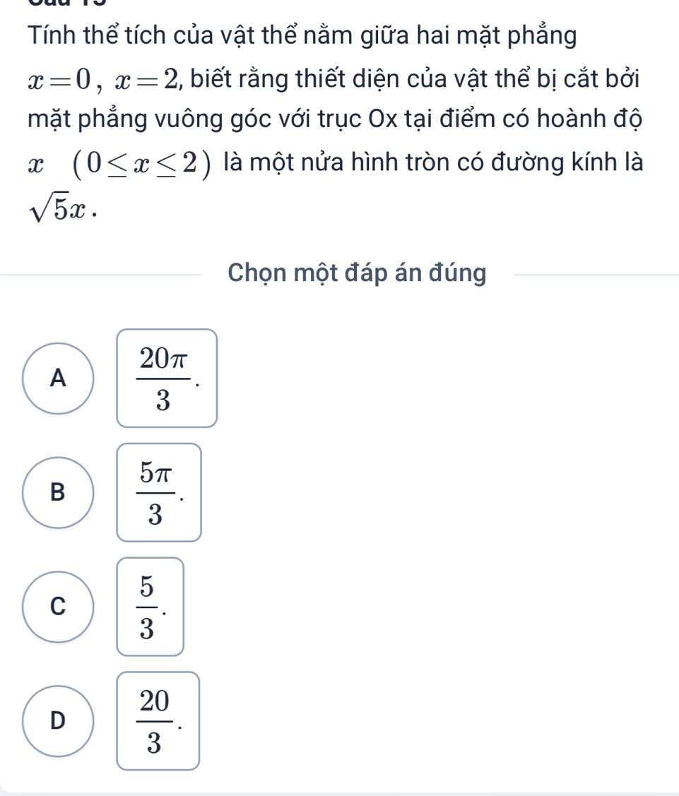 Tính thể tích của vật thể nằm giữa hai mặt phẳng
x=0, x=2 , biết rằng thiết diện của vật thể bị cắt bởi
mặt phẳng vuông góc với trục Ox tại điểm có hoành độ
x(0≤ x≤ 2) là một nửa hình tròn có đường kính là
sqrt(5)x. 
Chọn một đáp án đúng
A  20π /3 .
B  5π /3 .
C  5/3 .
D  20/3 .