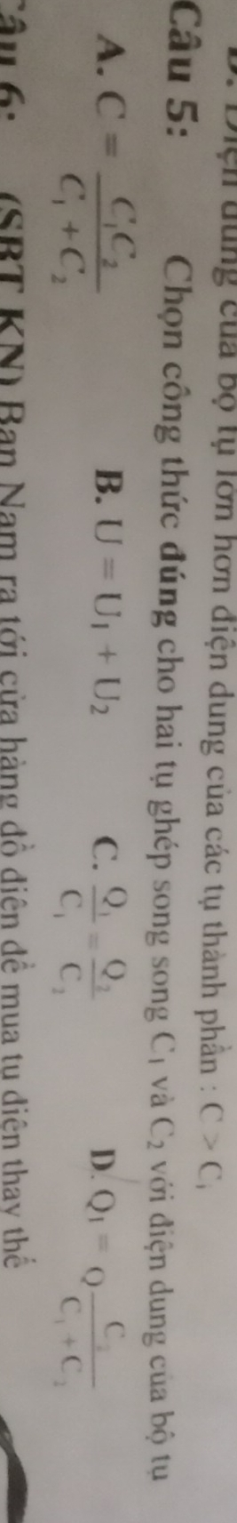 Diện dùng của bộ tụ lớn hơn điện dung của các tụ thành phần : C>C_i
Câu 5: Chọn công thức đúng cho hai tụ ghép song song Cị và C_2 với điện dung của bộ tụ
A. C=frac C_1C_2C_1+C_2
B. U=U_1+U_2 C. frac Q_1C_1=frac Q_2C_2
D. Q_1=Qfrac C_2C_1+C_2
Câu 6: (SBT KN) Ban Nam ra tới cửa hàng đồ điên để mua tu diên thay thế