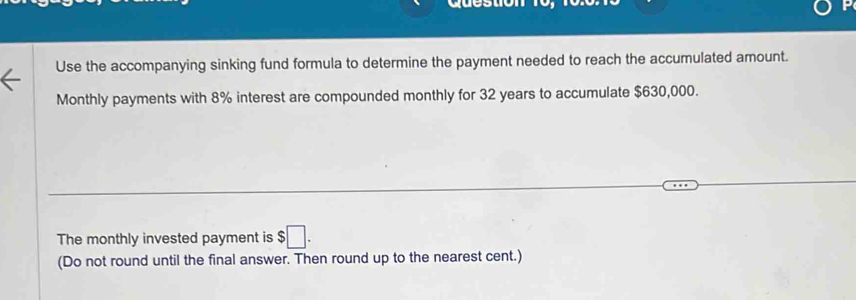 Use the accompanying sinking fund formula to determine the payment needed to reach the accumulated amount. 
Monthly payments with 8% interest are compounded monthly for 32 years to accumulate $630,000. 
The monthly invested payment is $□. 
(Do not round until the final answer. Then round up to the nearest cent.)