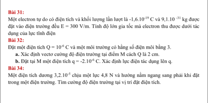 Một electron tự do có điện tích và khối lượng lần lượt là -1,6.10^(-19)C và 9,1.10^(-31)kg được 
đặt vào điện trường đều E=300V/m 1. Tính độ lớn gia tốc mà electron thu được dưới tác 
ụng của lực tĩnh điện 
Bài 32: 
Đặt một điện tích Q=10^(-6)C và một môi trường có hằng số điện môi bằng 3. 
a. Xác định vectơ cường độ điện trường tại điểm M cách Q là 2 cm. 
b. Đặt tại M một điện tích q=-2.10^(-6)C *. Xác định lực điện tác dụng lên q. 
Bài 34: 
Một điện tích dương 3,2.10^(-5) chịu một lực 4,8 N và hướng nằm ngang sang phải khi đặt 
trong một điện trường. Tìm cường độ điện trường tại vị trí đặt điện tích.