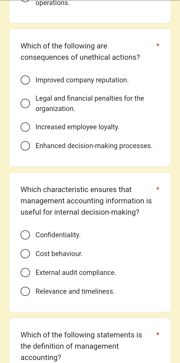 operations.
Which of the following are
*
consequences of unethical actions?
Improved company reputation.
Legal and financial penalties for the
organization.
Increased employee loyalty.
Enhanced decision-making processes.
Which characteristic ensures that *
management accounting information is
useful for internal decision-making?
Confidentiality.
Cost behaviour.
External audit compliance.
Relevance and timeliness.
Which of the following statements is *
the definition of management
accounting?