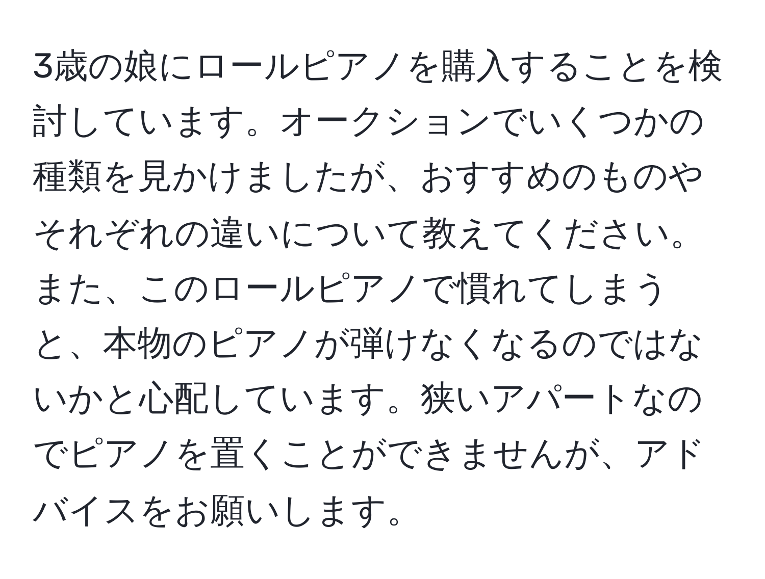 3歳の娘にロールピアノを購入することを検討しています。オークションでいくつかの種類を見かけましたが、おすすめのものやそれぞれの違いについて教えてください。また、このロールピアノで慣れてしまうと、本物のピアノが弾けなくなるのではないかと心配しています。狭いアパートなのでピアノを置くことができませんが、アドバイスをお願いします。