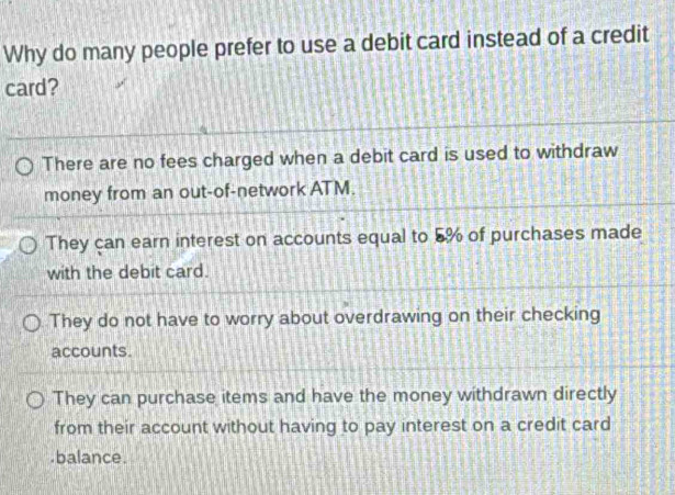 Why do many people prefer to use a debit card instead of a credit
card?
There are no fees charged when a debit card is used to withdraw
money from an out-of-network ATM.
They can earn interest on accounts equal to 5% of purchases made
with the debit card.
They do not have to worry about overdrawing on their checking
accounts.
They can purchase items and have the money withdrawn directly
from their account without having to pay interest on a credit card
.balance.