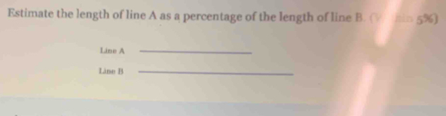 Estimate the length of line A as a percentage of the length of line B. (Wthin 5%) 
Line A
_ 
Line B _