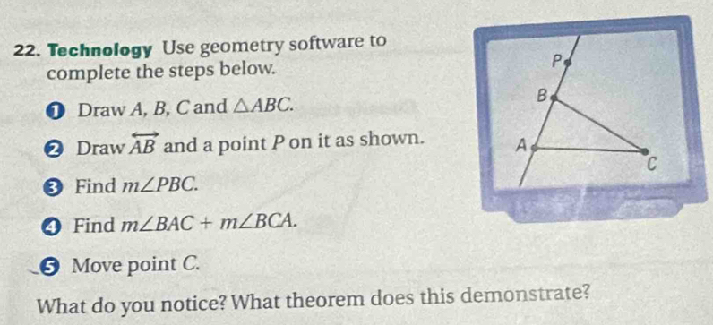 Technology Use geometry software to 
complete the steps below. P 
❶ Draw A, B, C and △ ABC. 
B 
❷ Draw overleftrightarrow AB and a point P on it as shown. A
C
❸ Find m∠ PBC. 
❹ Find m∠ BAC+m∠ BCA. 
❺ Move point C. 
What do you notice? What theorem does this demonstrate?