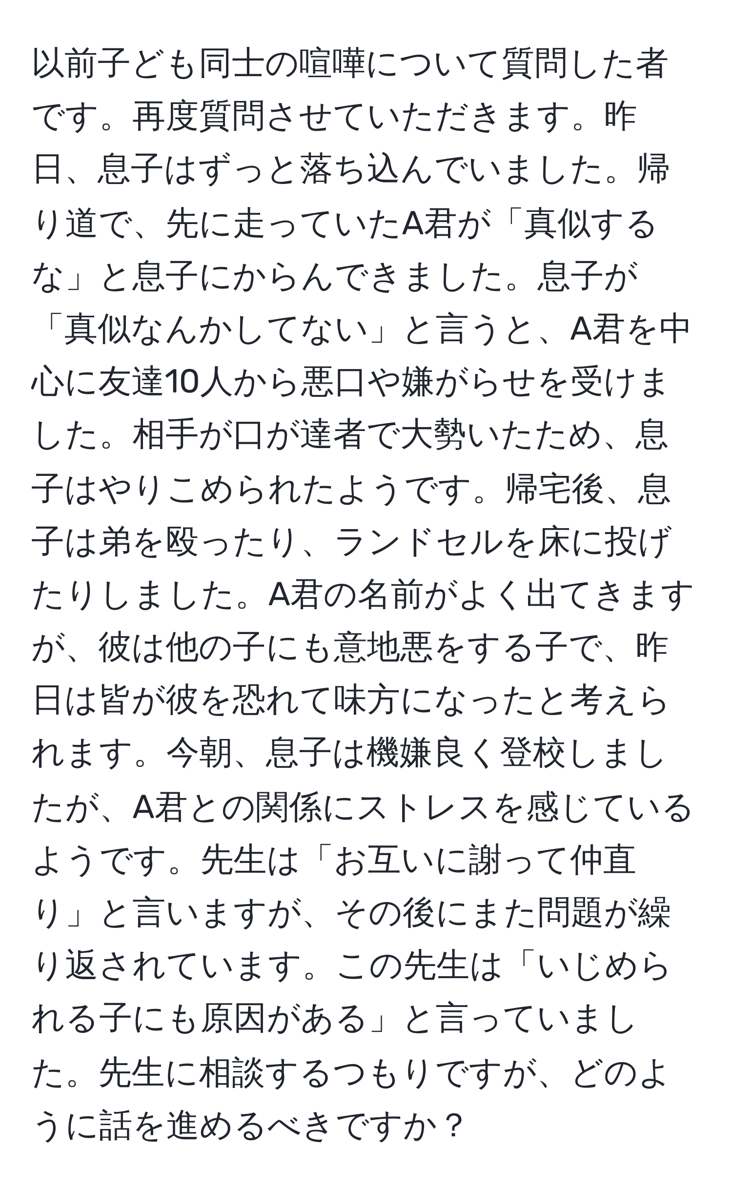 以前子ども同士の喧嘩について質問した者です。再度質問させていただきます。昨日、息子はずっと落ち込んでいました。帰り道で、先に走っていたA君が「真似するな」と息子にからんできました。息子が「真似なんかしてない」と言うと、A君を中心に友達10人から悪口や嫌がらせを受けました。相手が口が達者で大勢いたため、息子はやりこめられたようです。帰宅後、息子は弟を殴ったり、ランドセルを床に投げたりしました。A君の名前がよく出てきますが、彼は他の子にも意地悪をする子で、昨日は皆が彼を恐れて味方になったと考えられます。今朝、息子は機嫌良く登校しましたが、A君との関係にストレスを感じているようです。先生は「お互いに謝って仲直り」と言いますが、その後にまた問題が繰り返されています。この先生は「いじめられる子にも原因がある」と言っていました。先生に相談するつもりですが、どのように話を進めるべきですか？