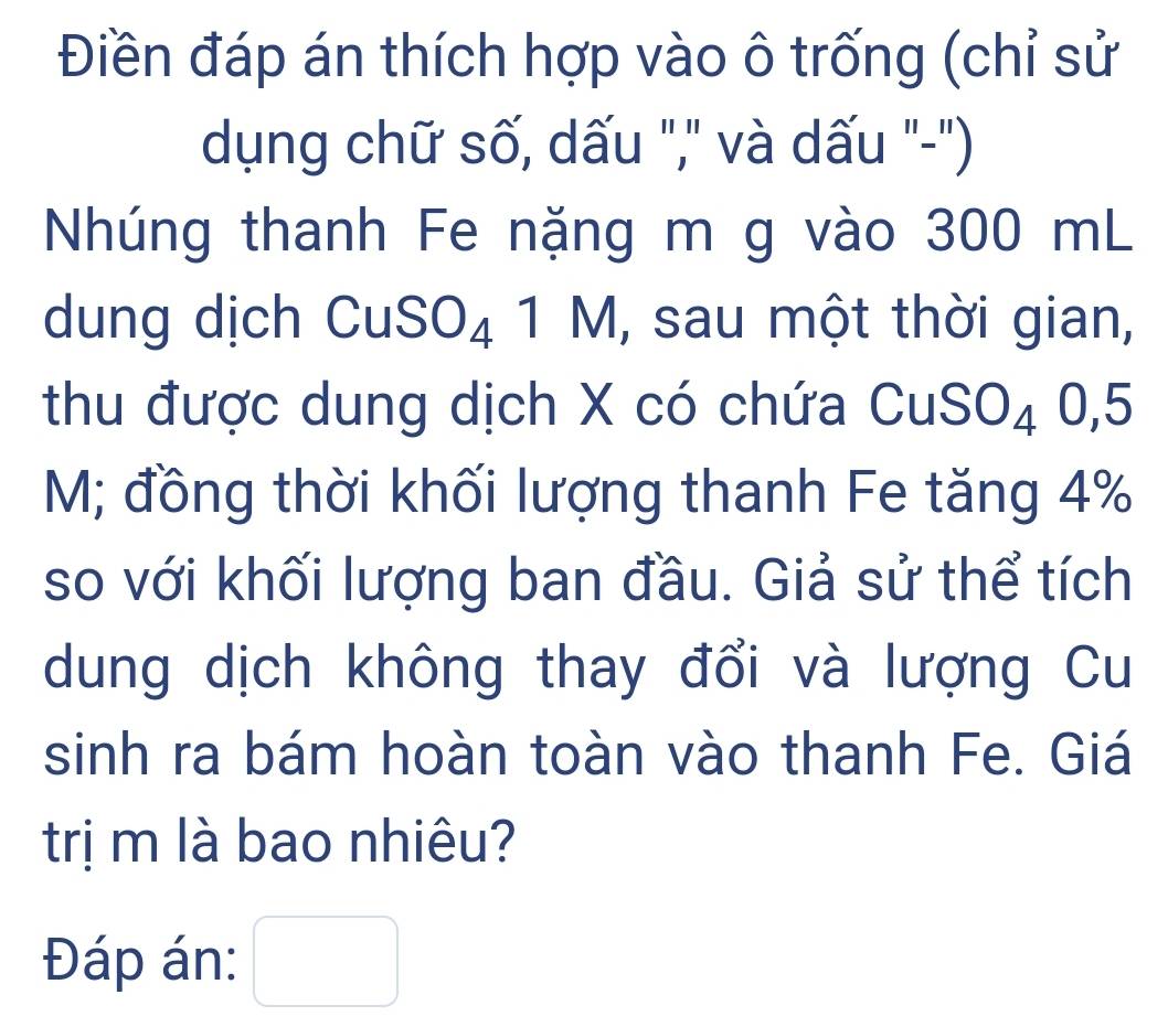 Điền đáp án thích hợp vào ô trống (chỉ sử 
dụng chữ số, dấu "," và dấu "-") 
Nhúng thanh Fe nặng m g vào 300 mL
dung dịch C C SO_4 1M , sau một thời gian, 
thu được dung dịch X có chứa C l S () A 0,5
M; đồng thời khối lượng thanh Fe tăng 4%
so với khối lượng ban đầu. Giả sử thể tích 
dung dịch không thay đổi và lượng Cu 
sinh ra bám hoàn toàn vào thanh Fe. Giá 
trị m là bao nhiêu? 
Đáp án: □