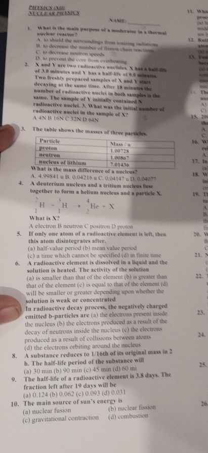 PHYSiC œU
Nucl éar phésics 11. Whis
NAME:_ prec (a)b
1. What is the main purpose of a moderator in a thermal are b
nuclear reactor?
A. to shield the surroundings from ionizing radiations 12. Rutl
B. to decrease the number of fission chain reactions (h) d
C. to decrease neutron speeds 13. Fs
D. to prevent the core from overheating
2. X and Y are two radioactive nuclides. X has a half life bee (4 
of 3.0 minutes and Y has a half-life of 9.0 minutes.
Two freshly prepared samples of X and Y start eno
decaying at the same time. After 18 minutes the
number of radioactive nuclei in both samples is the (  Thể
same. The sample of Y initially contained N A)
radioactive nuclei. 3. What was the initial number of C)
radioactive nuclei in the sample of X?
A 4N B 16N C 32N D 64N 15. 20 the
A.
3. The table shows the masses of three partice
C.
16. W
rel
A.
17. In (a)
of a nucleus?
A. 4.99841 u B. 0.04216 u C. 0.04147 u D. 0.04077 18. W
4. A deuterium nucleus and a tritium nucleus fuse o
together to form a helium nucleus and a particle X. 19.  T1
_1^2H+_1^3Hto _2^4He+X
to
A.
B.
What is X? th
A electron B neutron C positron D proton f
5. If only one atom of a radioactive element is left, then 20. w
this atom disintegrates after. 6
(a) half-value period (b) mean value period
(c) a time which cannot be specified (d) in finite time 21. N
6. A radioactive element is dissolved in a liquid and the
solution is heated. The activity of the solution
(a) is smaller than that of the element (b) is greater than 22.
that of the element (c) is equal to that of the element (d)
will be smaller or greater depending upon whether the
solution is weak or concentrated
In radioactive decay process, the negatively charged
emitted b-particles are (a) the electrons present inside 23.
the nucleus (b) the electrons produced as a result of the
decay of neutrons inside the nucleus (c) the electrons
produced as a result of collisions between atoms 24.
(d) the electrons orbiting around the nucleus
8. A substance reduces to 1/16th of its original mass in 2
h. The half-life period of the substance will
(a) 30 min (b) 90 min (c) 45 min (d) 60 mi 15.
9. The half-life of a radioactive element is 3.8 days. The
fraction left after 19 days will be
(a) 0.124 (b) 0.062 (c) 0.093 (d) 0.031
10. The main source of sun’s energy is
(a) nuclear fusion (b) nuclear fission 26
(c) gravitational contraction (d) combustion