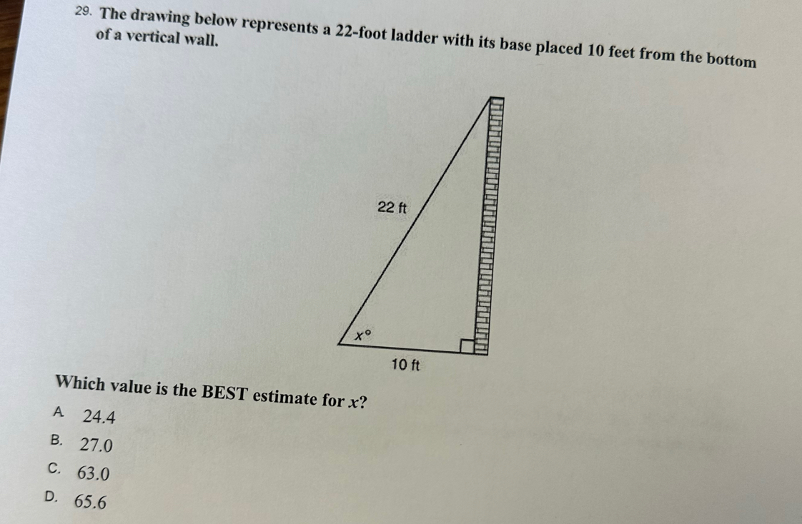 The drawing below represents a 22-foot ladder with its base placed 10 feet from the bottom
of a vertical wall.
Which value is the BEST estimate for x?
A 24.4
B. 27.0
C. 63.0
D. 65.6