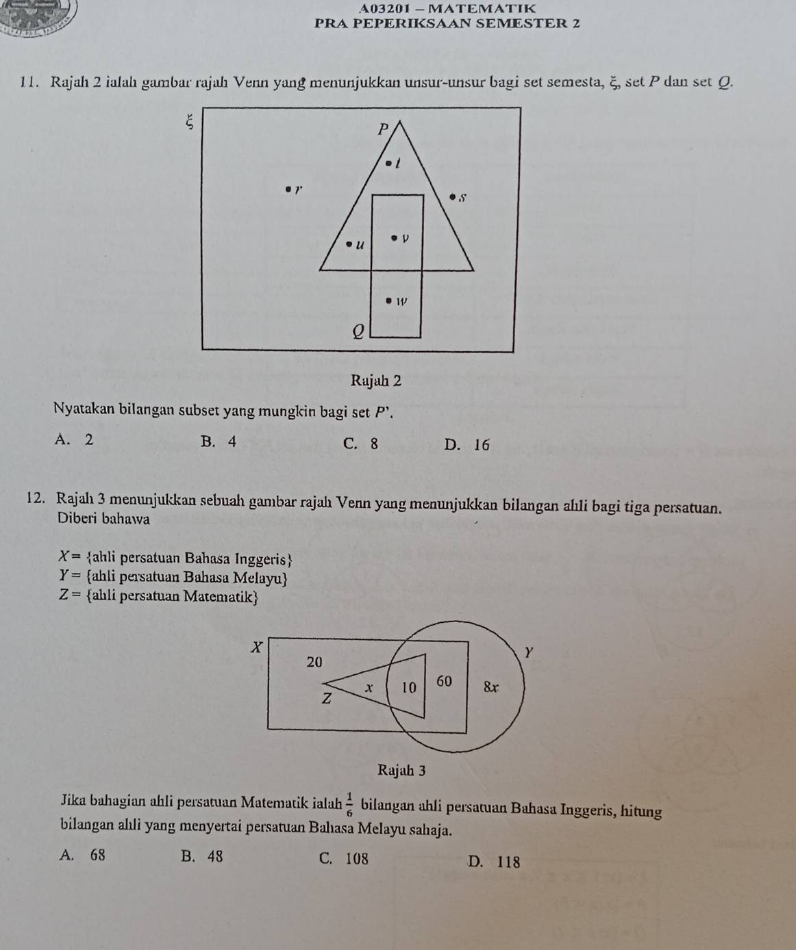 A03201 -MATEMATIK
PRA PEPERIKSAAN SEMESTER 2
11. Rajah 2 ialah gambar rajah Venn yang menunjukkan unsur-unsur bagi set semesta, ξ, set P dan set Q.
ξ
P
t
7
s
u ν
w
ρ
Rajah 2
Nyatakan bilangan subset yang mungkin bagi set P'.
A. 2 B. 4 C. 8 D. 16
12. Rajah 3 menunjukkan sebuah gambar rajah Venn yang menunjukkan bilangan ahli bagi tiga persatuan.
Diberi bahawa
X= ahli persatuan Bahasa Inggeris
Y= ahli persatuan Bahasa Melayu
Z= ahli persatuan Matematik
Jika bahagian ahli persatuan Matematik ialah  1/6  bilangan ahli persatuan Bahasa Inggeris, hitung
bilangan ahli yang menyertai persatuan Bahıasa Melayu sahaja.
A. 68 B. 48 C. 108 D. 118