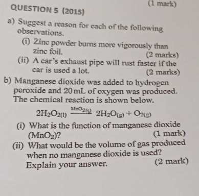 (2015) 
a) Suggest a reason for each of the following 
observations. 
(i) Zinc powder burns more vigorously than 
zine foil. (2 marks) 
(ii) A car’s exhaust pipe will rust faster if the 
car is used a lot. (2 marks) 
b) Manganese dioxide was added to hydrogen 
peroxide and 20mL of oxygen was produced. 
The chemical reaction is shown below.
2H_2O_2(l)xrightarrow MnO_2(s)2H_2O_(g)+O_2(g)
(i) What is the function of manganese dioxide
(MnO_2) 2 (1 mark) 
(ii) What would be the volume of gas produced 
when no manganese dioxide is used? 
Explain your answer. (2 mark)