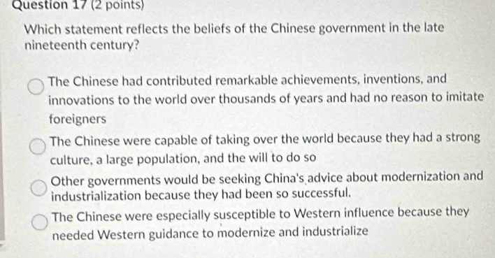 Which statement reflects the beliefs of the Chinese government in the late
nineteenth century?
The Chinese had contributed remarkable achievements, inventions, and
innovations to the world over thousands of years and had no reason to imitate
foreigners
The Chinese were capable of taking over the world because they had a strong
culture, a large population, and the will to do so
Other governments would be seeking China's advice about modernization and
industrialization because they had been so successful.
The Chinese were especially susceptible to Western influence because they
needed Western guidance to modernize and industrialize