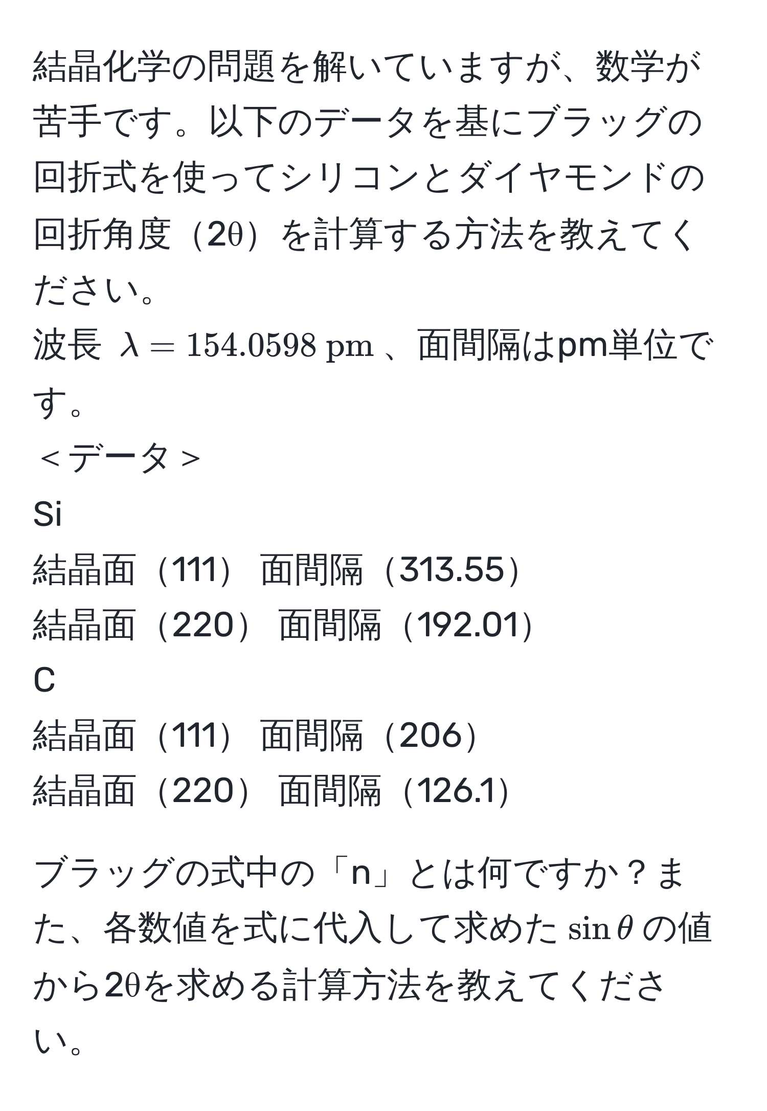 結晶化学の問題を解いていますが、数学が苦手です。以下のデータを基にブラッグの回折式を使ってシリコンとダイヤモンドの回折角度2θを計算する方法を教えてください。  
波長 $lambda = 154.0598  pm$、面間隔はpm単位です。  
＜データ＞  
Si  
結晶面111 面間隔313.55  
結晶面220 面間隔192.01  
C  
結晶面111 面間隔206  
結晶面220 面間隔126.1  

ブラッグの式中の「n」とは何ですか？また、各数値を式に代入して求めた$sinθ$の値から2θを求める計算方法を教えてください。