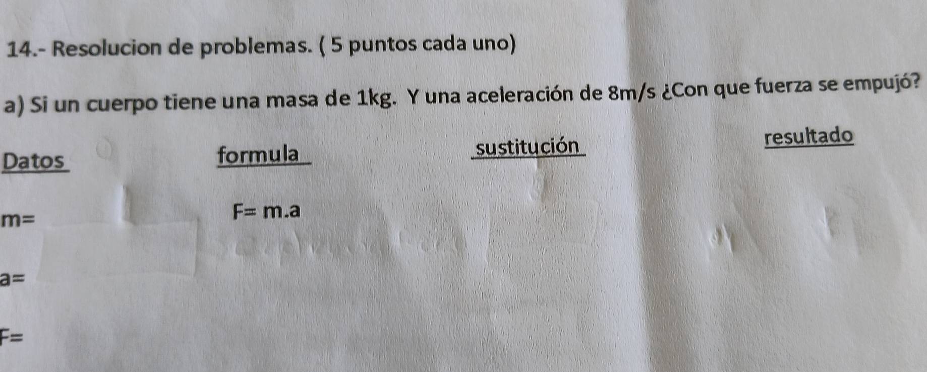 14.- Resolucion de problemas. ( 5 puntos cada uno) 
a) Si un cuerpo tiene una masa de 1kg. Y una aceleración de 8m/s ¿Con que fuerza se empujó? 
Datos su stitución resultado 
formula
m=
F=m.a
a=
F=