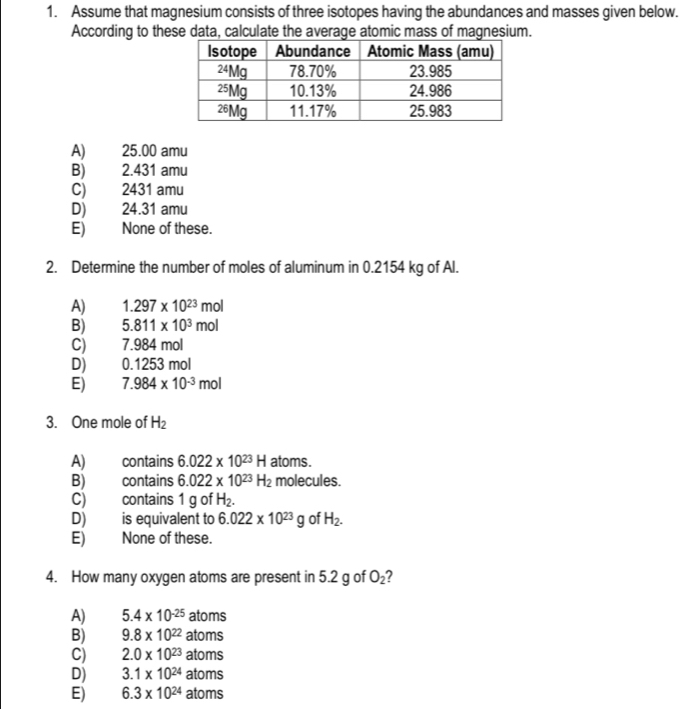 Assume that magnesium consists of three isotopes having the abundances and masses given below.
According to these data, calculate the average atomic mass of magnesium.
A) 25.00 amu
B) 2.431 amu
C) 2431 amu
D) 24.31 amu
E) None of these.
2. Determine the number of moles of aluminum in 0.2154 kg of Al.
A) 1.297* 10^(23)mol
B) 5.811* 10^3mol
C) 1.984m
D) 0.1253mol
E) 7.984* 10^(-3)mol
3. One mole of H_2
A) contains 6.022* 10^(23)H atoms.
B) contains 6.022* 10^(23)H_2 molecules.
C) contains 1 g of H_2.
D) is equivalent to 6.022* 10^(23)g of H_2.
E) None of these.
4. How many oxygen atoms are present in 5.2 g of O_2 2
A) 5.4* 10^(-25) ator ns
B) 9.8* 10^(22) atoms
C) 2.0* 10^(23) ato ms
D) 3.1* 10^(24) atoms
E) 6.3* 10^(24) atoms