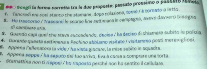 ●●○ Scegli la forma corretta tra le due proposte: passato prossimo o passato remote, 
1. Tancredi era cosi stanco che stamane, dopo colazione, tornò / è tornato a letto. 
2. Ho trascorso / Trascorsi lo scorso fine settimana in campagna, avevo davvero bisogno 
di cambiare aría. 
3. Quando capi quel che stava succedendo, decise / ha deciso di chiamare subito la polizia, 
4. Durante questa settimana a Pechino abbiamo visitato / visitammo posti meravigliosi. 
5. Appena l'allenatore la vide / ha vista giocare, la mise subito in squadra. 
9. Appena seppe / ha saputo del tuo arrivo, Eva è corsa a comprare una torta. 
* Stamattína non tí risposi / ho risposto perché non ho sentito il cellulare.