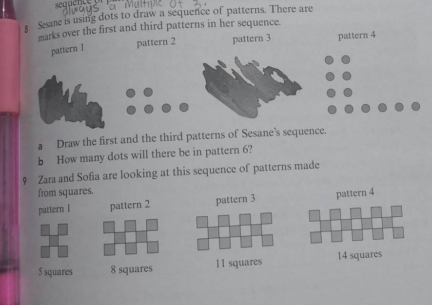 sequen 
8 Sesane is using dots to draw a sequence of patterns. There are
marks over the first and third patterns in her sequence.
pattern 2 pattern 3 pattern 4
pattern 1
a Draw the first and the third patterns of Sesane’s sequence.
b How many dots will there be in pattern 6?
9 Zara and Sofia are looking at this sequence of patterns made
from squares.
pattern l pattern 2 pattern 3
pattern 4
14 squares
5 squares 8 squares 11 squares