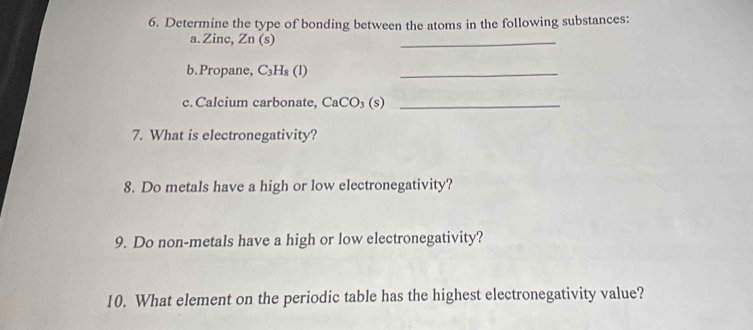 Determine the type of bonding between the atoms in the following substances: 
a. Zinc, Zn(s)
_ 
b.Propane, C_3H_8(l) _ 
c. Calcium carbonate, CaCO_3(s) _ 
7. What is electronegativity? 
8. Do metals have a high or low electronegativity? 
9. Do non-metals have a high or low electronegativity? 
10. What element on the periodic table has the highest electronegativity value?