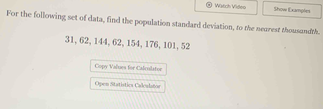 Watch Video Show Examples 
For the following set of data, find the population standard deviation, to the nearest thousandth.
31, 62, 144, 62, 154, 176, 101, 52
Copy Values for Calculator 
Open Statistics Calculator